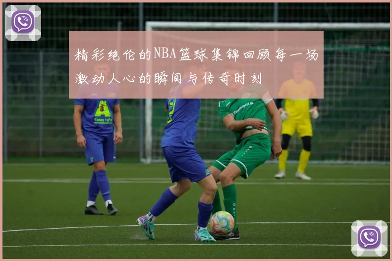 精彩绝伦的NBA篮球集锦回顾每一场激动人心的瞬间与传奇时刻