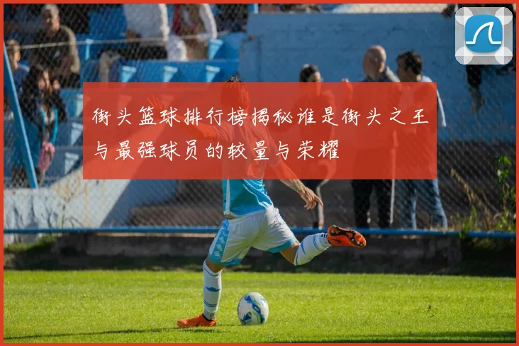 街头篮球排行榜揭秘谁是街头之王与最强球员的较量与荣耀