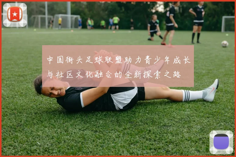 中国街头足球联盟助力青少年成长与社区文化融合的全新探索之路