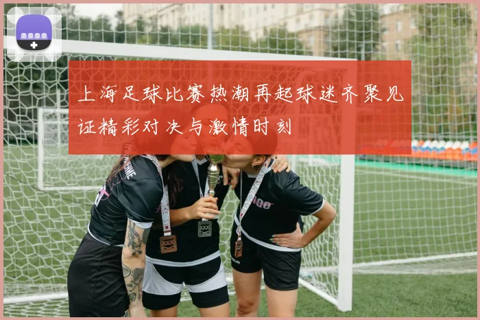 上海足球比赛热潮再起球迷齐聚见证精彩对决与激情时刻