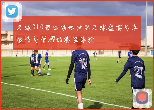 足球310带你领略世界足球盛宴尽享激情与荣耀的赛场体验